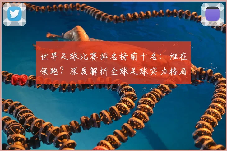 世界足球比赛排名榜前十名：谁在领跑？深度解析全球足球实力格局