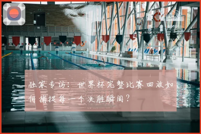 独家专访：世界杯完整比赛回放如何捕捉每一个决胜瞬间？