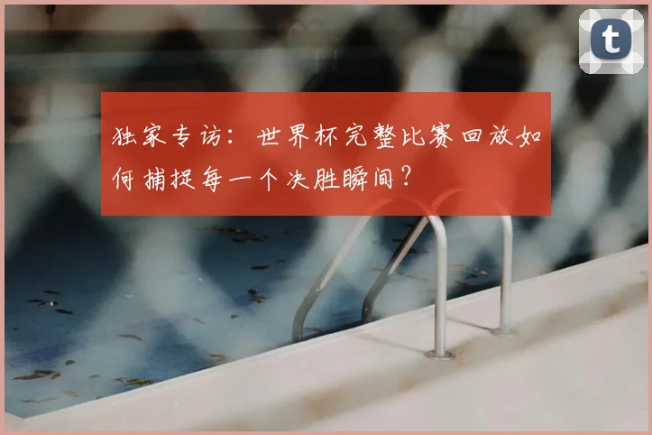 独家专访：世界杯完整比赛回放如何捕捉每一个决胜瞬间？