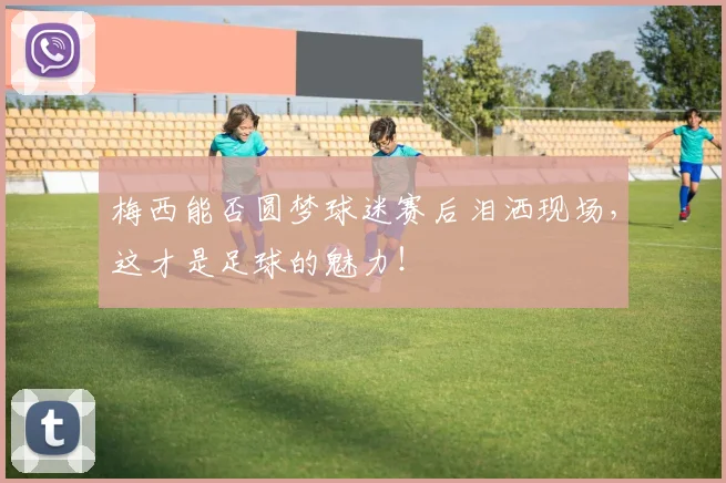 梅西能否圆梦球迷赛后泪洒现场，这才是足球的魅力！